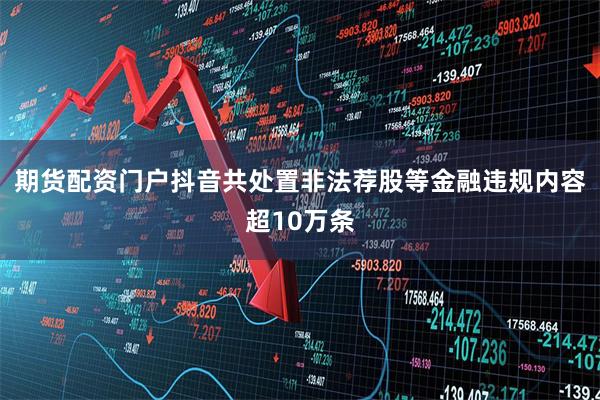 期货配资门户抖音共处置非法荐股等金融违规内容超10万条